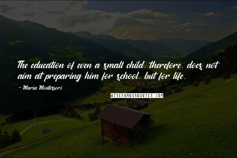 Maria Montessori Quotes: The education of even a small child, therefore, does not aim at preparing him for school, but for life.