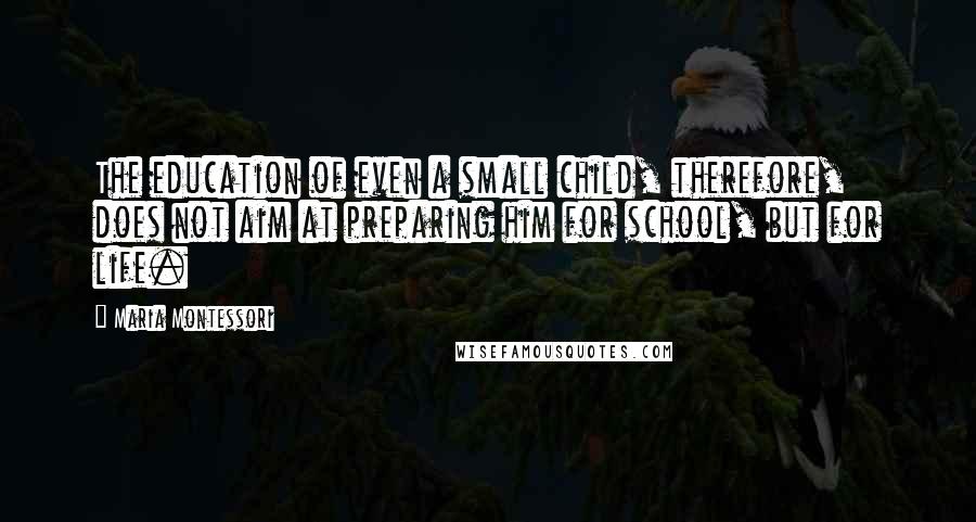 Maria Montessori Quotes: The education of even a small child, therefore, does not aim at preparing him for school, but for life.