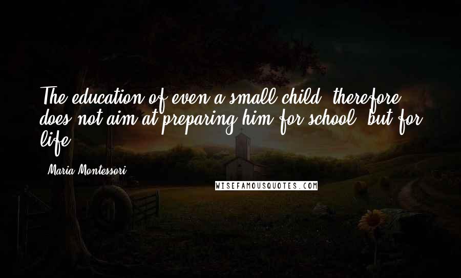 Maria Montessori Quotes: The education of even a small child, therefore, does not aim at preparing him for school, but for life.