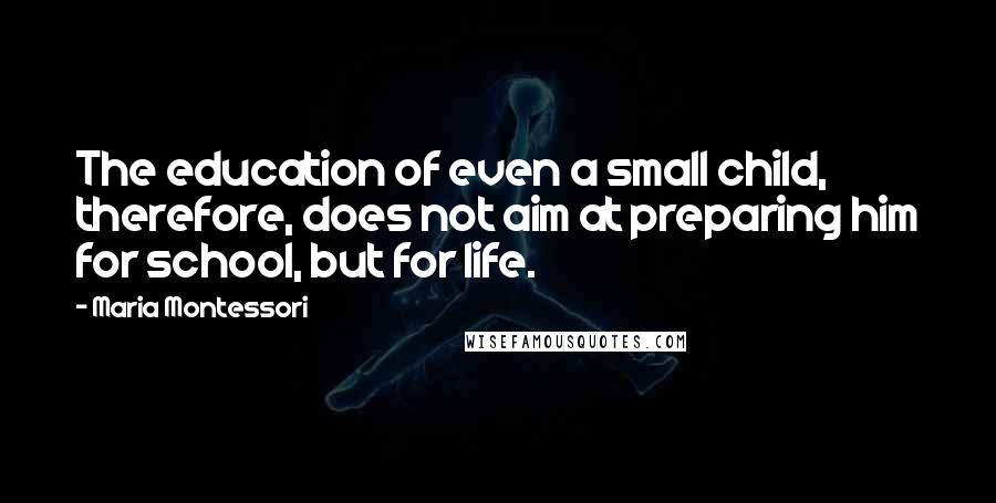 Maria Montessori Quotes: The education of even a small child, therefore, does not aim at preparing him for school, but for life.