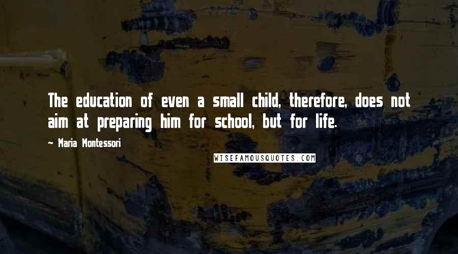Maria Montessori Quotes: The education of even a small child, therefore, does not aim at preparing him for school, but for life.