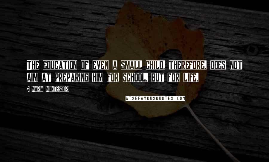 Maria Montessori Quotes: The education of even a small child, therefore, does not aim at preparing him for school, but for life.