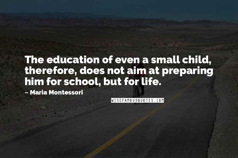 Maria Montessori Quotes: The education of even a small child, therefore, does not aim at preparing him for school, but for life.