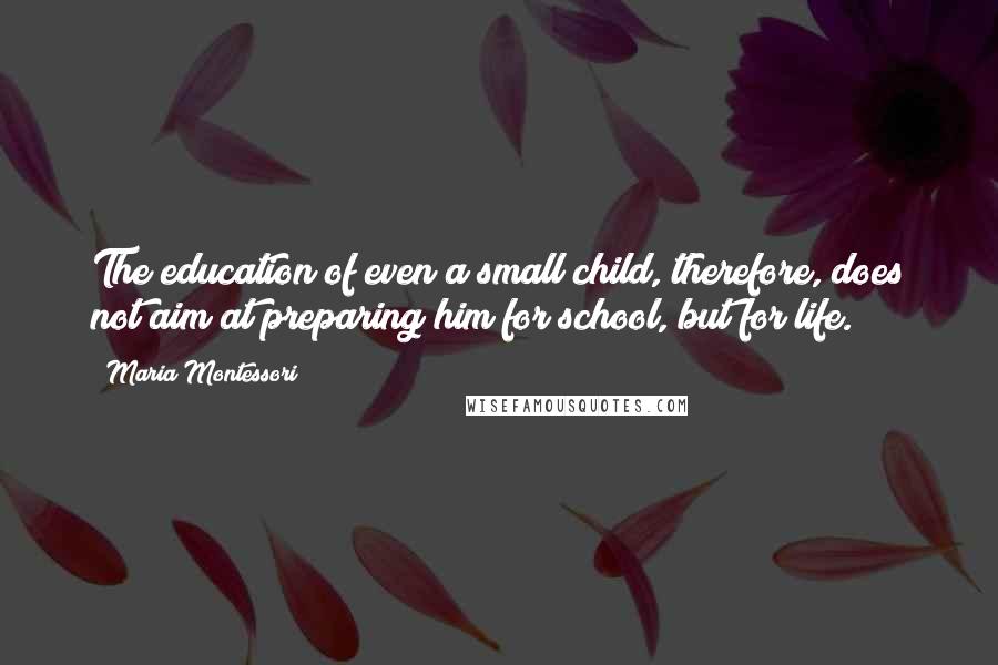 Maria Montessori Quotes: The education of even a small child, therefore, does not aim at preparing him for school, but for life.