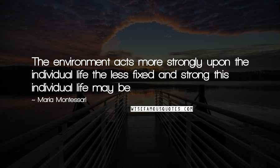Maria Montessori Quotes: The environment acts more strongly upon the individual life the less fixed and strong this individual life may be.