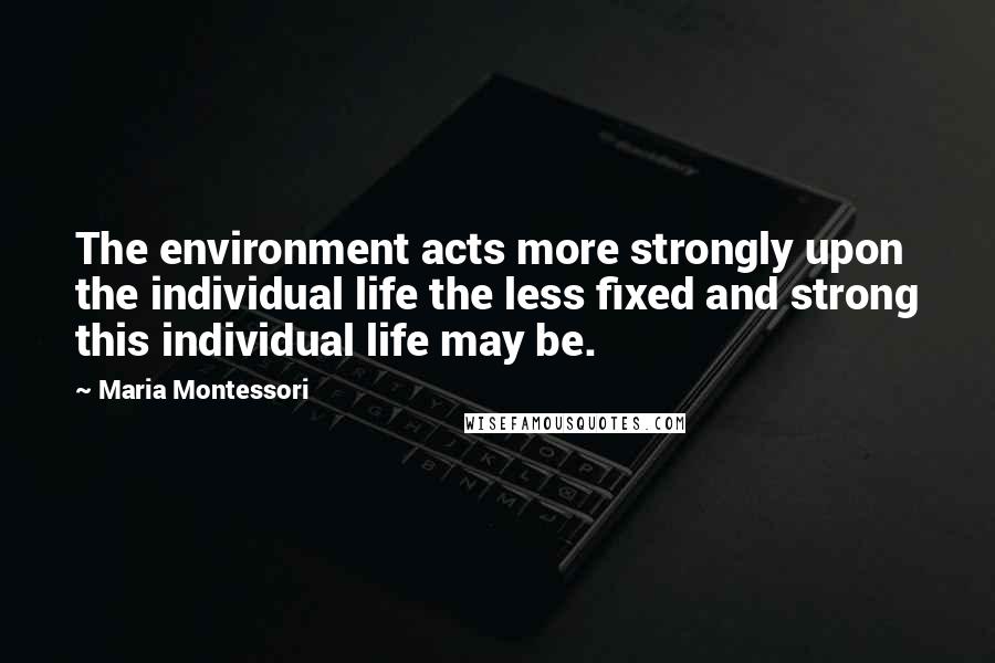 Maria Montessori Quotes: The environment acts more strongly upon the individual life the less fixed and strong this individual life may be.