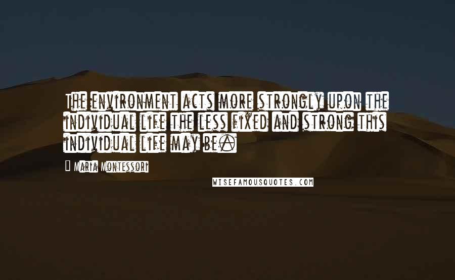 Maria Montessori Quotes: The environment acts more strongly upon the individual life the less fixed and strong this individual life may be.
