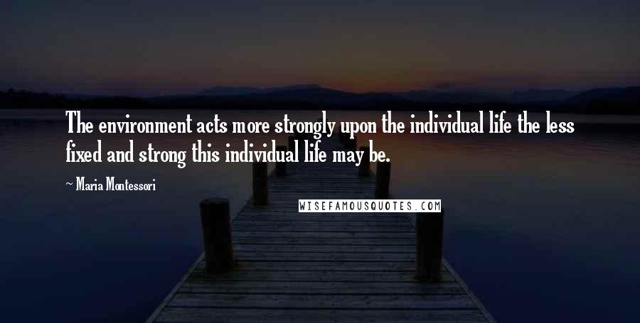 Maria Montessori Quotes: The environment acts more strongly upon the individual life the less fixed and strong this individual life may be.