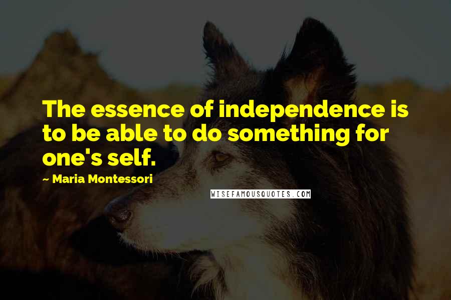 Maria Montessori Quotes: The essence of independence is to be able to do something for one's self.
