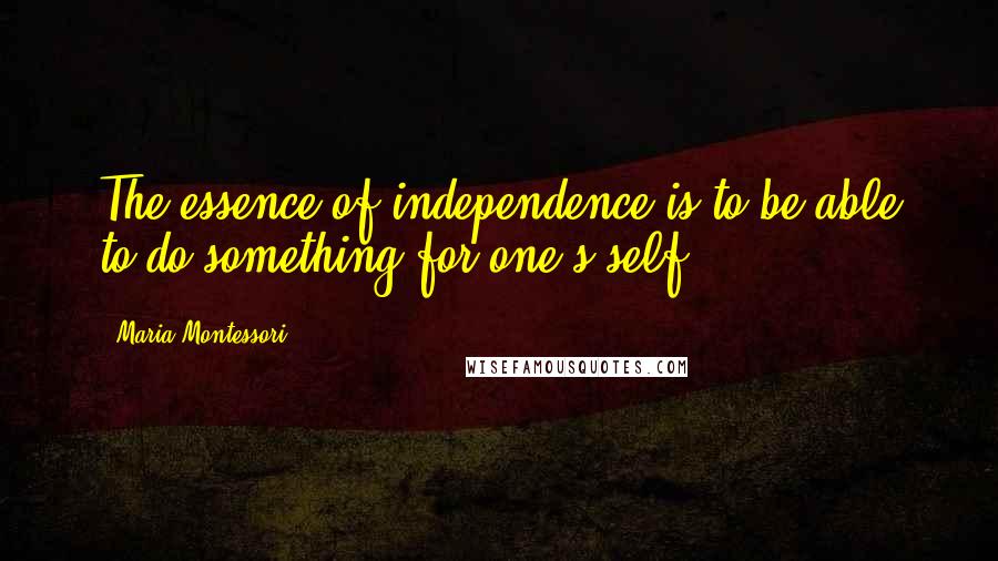 Maria Montessori Quotes: The essence of independence is to be able to do something for one's self.