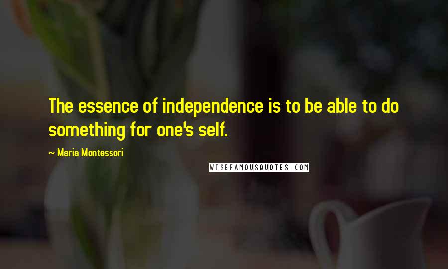 Maria Montessori Quotes: The essence of independence is to be able to do something for one's self.