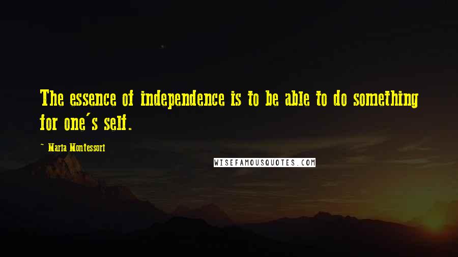 Maria Montessori Quotes: The essence of independence is to be able to do something for one's self.