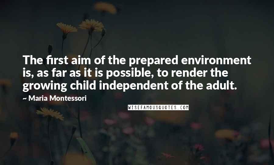 Maria Montessori Quotes: The first aim of the prepared environment is, as far as it is possible, to render the growing child independent of the adult.