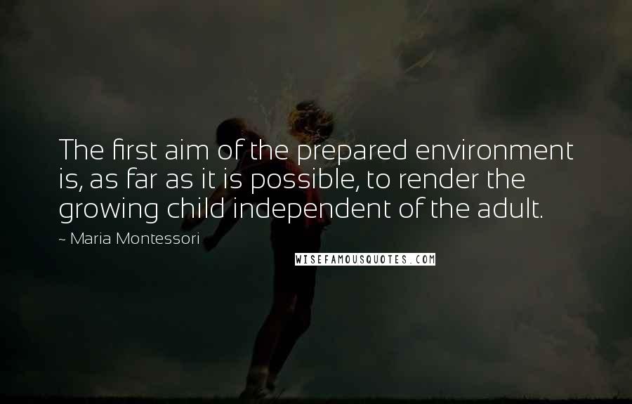 Maria Montessori Quotes: The first aim of the prepared environment is, as far as it is possible, to render the growing child independent of the adult.