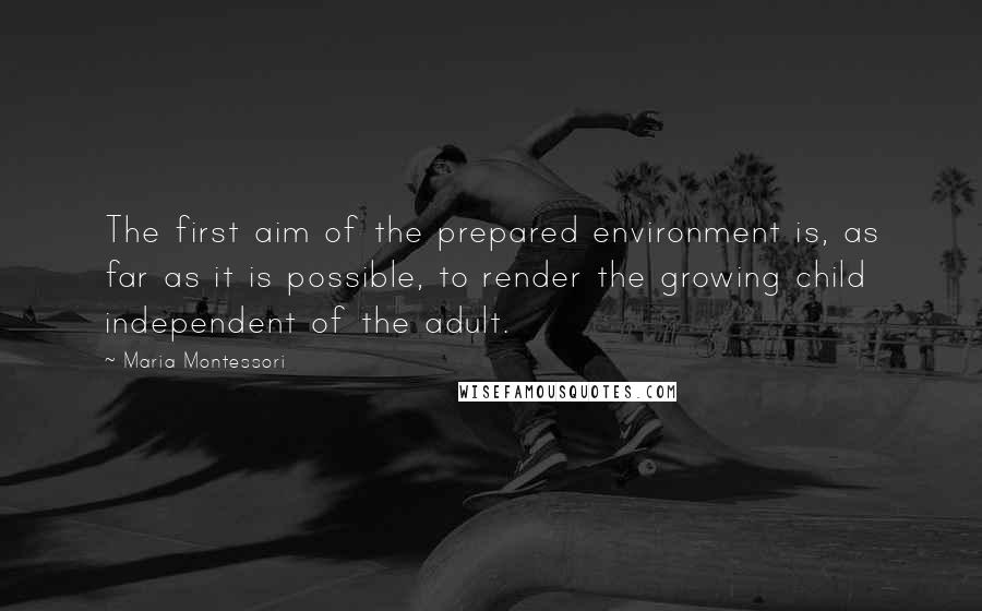 Maria Montessori Quotes: The first aim of the prepared environment is, as far as it is possible, to render the growing child independent of the adult.