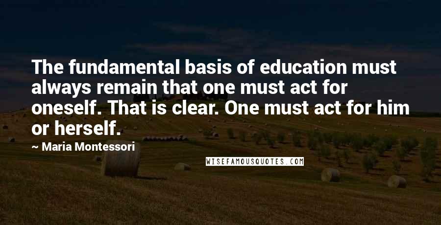 Maria Montessori Quotes: The fundamental basis of education must always remain that one must act for oneself. That is clear. One must act for him or herself.