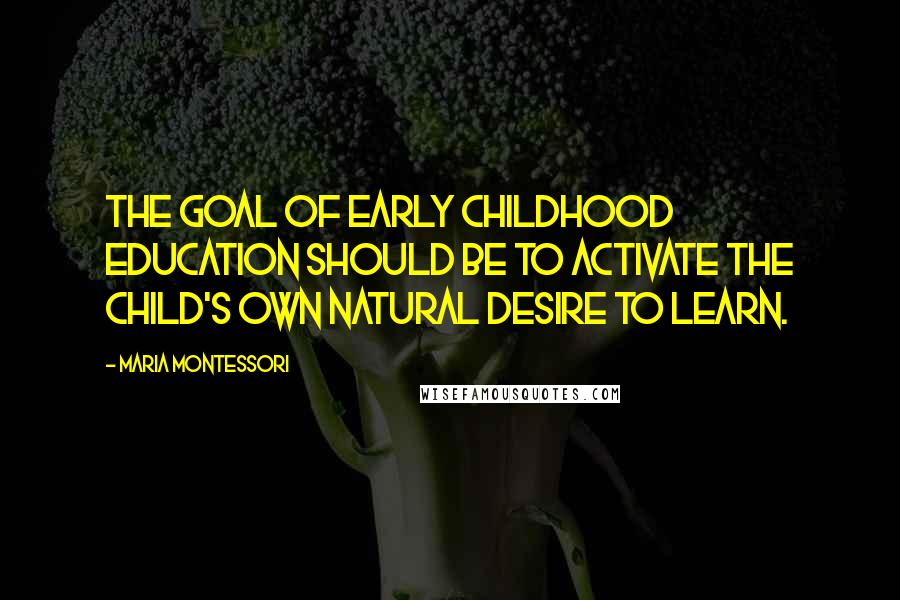 Maria Montessori Quotes: The goal of early childhood education should be to activate the child's own natural desire to learn.