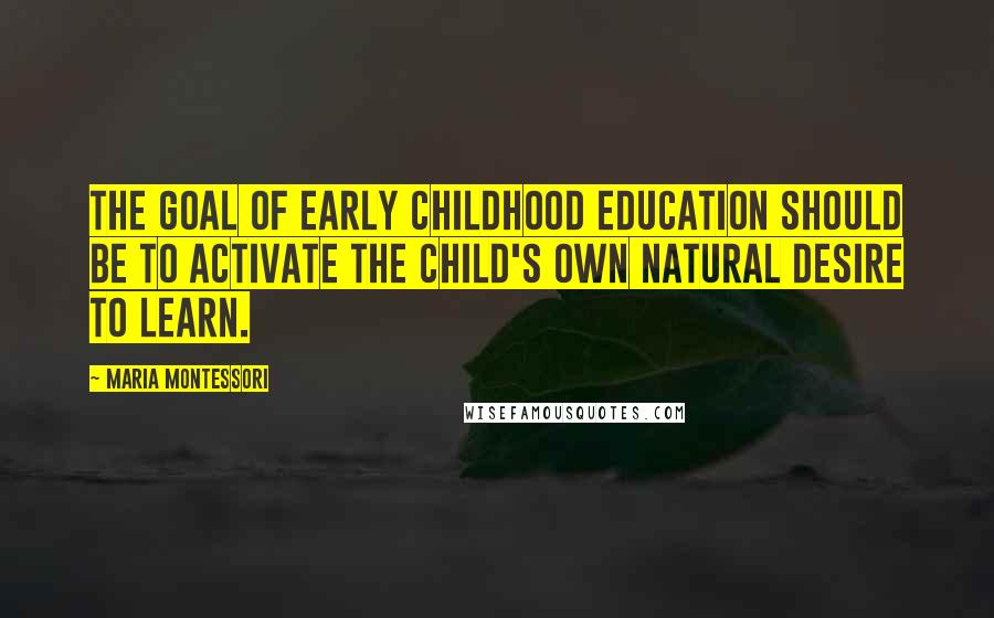 Maria Montessori Quotes: The goal of early childhood education should be to activate the child's own natural desire to learn.