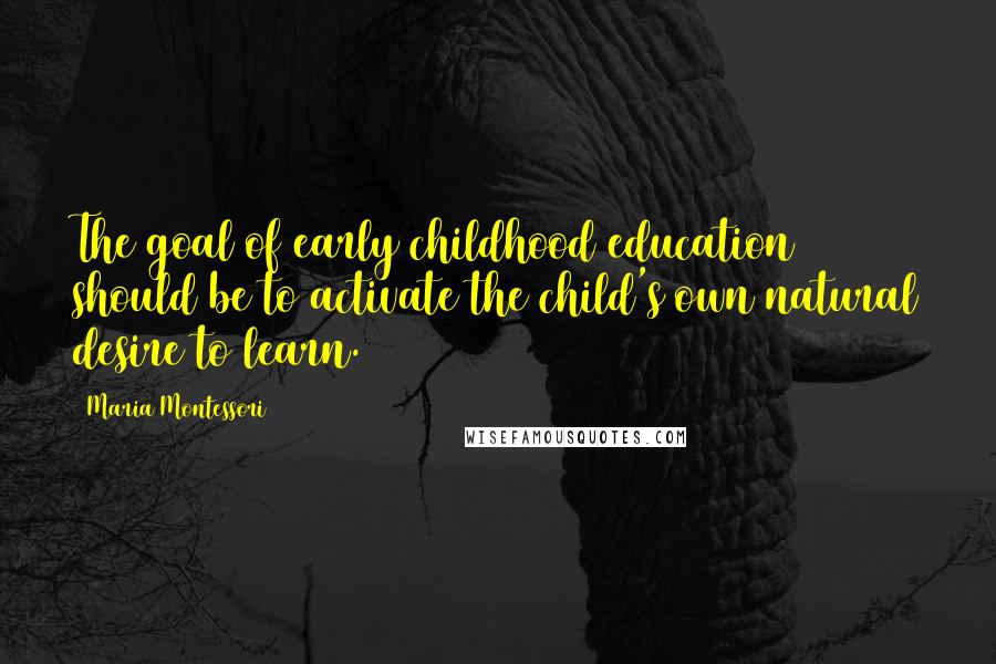 Maria Montessori Quotes: The goal of early childhood education should be to activate the child's own natural desire to learn.