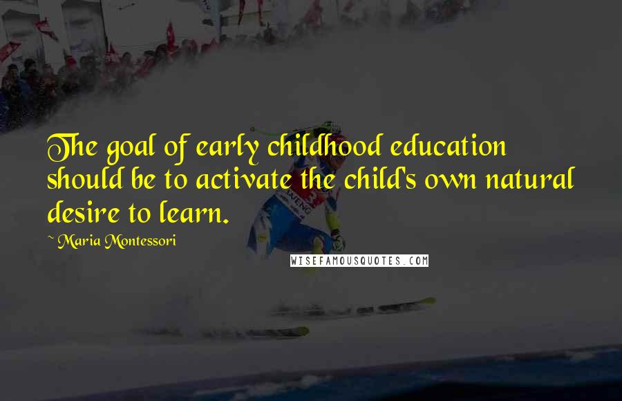 Maria Montessori Quotes: The goal of early childhood education should be to activate the child's own natural desire to learn.