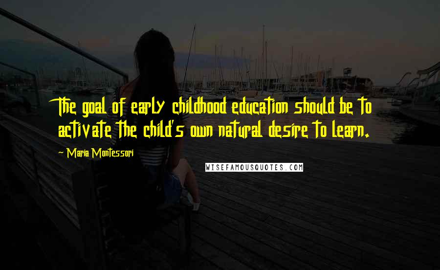 Maria Montessori Quotes: The goal of early childhood education should be to activate the child's own natural desire to learn.