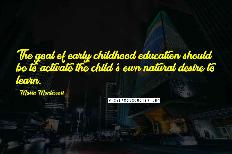 Maria Montessori Quotes: The goal of early childhood education should be to activate the child's own natural desire to learn.