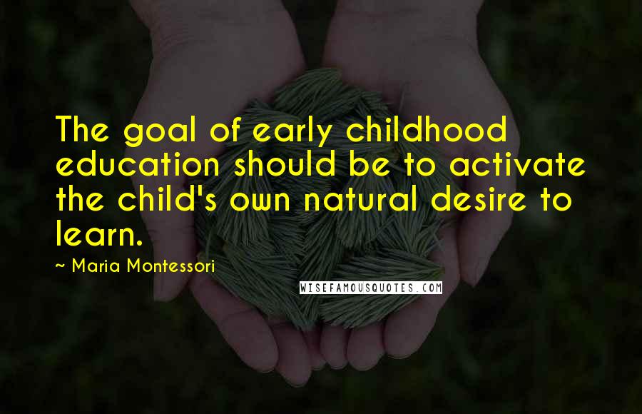 Maria Montessori Quotes: The goal of early childhood education should be to activate the child's own natural desire to learn.