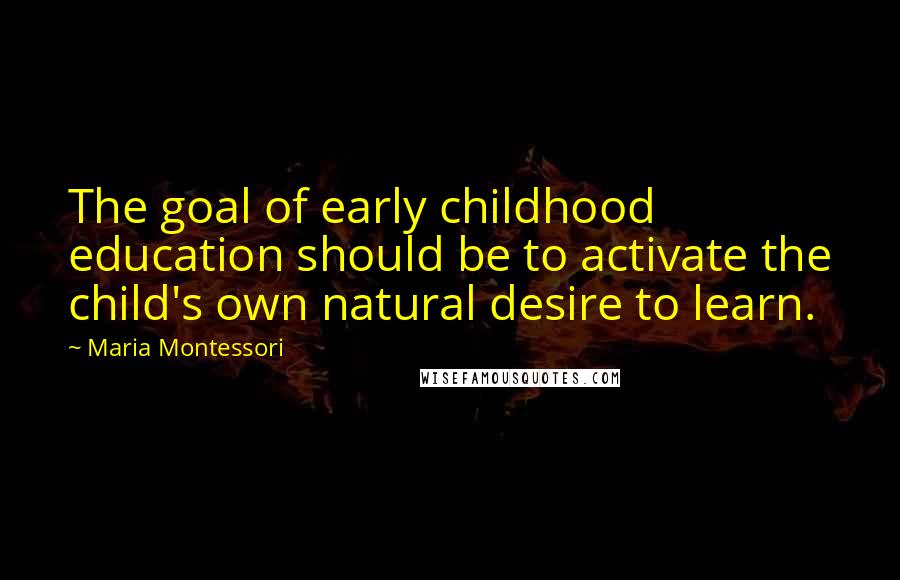 Maria Montessori Quotes: The goal of early childhood education should be to activate the child's own natural desire to learn.