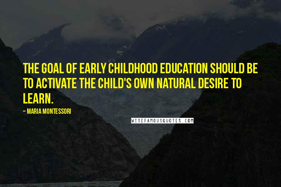 Maria Montessori Quotes: The goal of early childhood education should be to activate the child's own natural desire to learn.