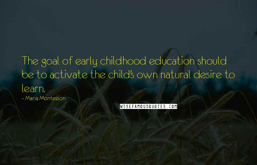 Maria Montessori Quotes: The goal of early childhood education should be to activate the child's own natural desire to learn.