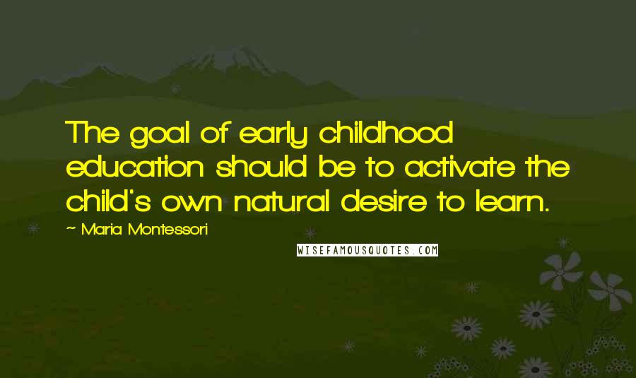 Maria Montessori Quotes: The goal of early childhood education should be to activate the child's own natural desire to learn.