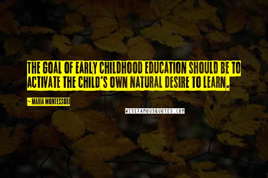 Maria Montessori Quotes: The goal of early childhood education should be to activate the child's own natural desire to learn.