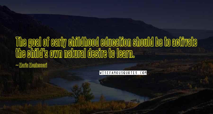 Maria Montessori Quotes: The goal of early childhood education should be to activate the child's own natural desire to learn.
