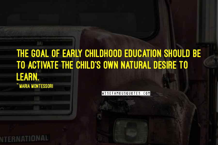 Maria Montessori Quotes: The goal of early childhood education should be to activate the child's own natural desire to learn.