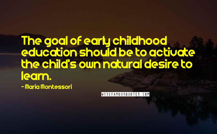 Maria Montessori Quotes: The goal of early childhood education should be to activate the child's own natural desire to learn.