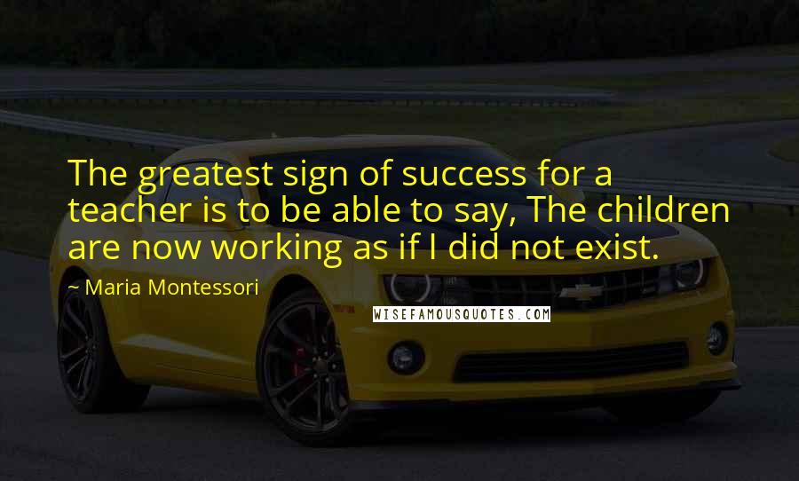 Maria Montessori Quotes: The greatest sign of success for a teacher is to be able to say, The children are now working as if I did not exist.