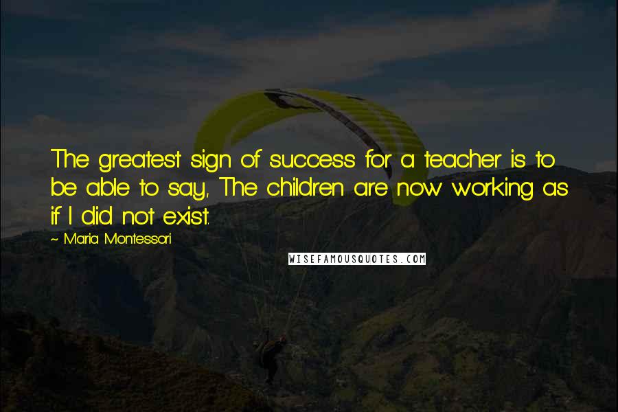 Maria Montessori Quotes: The greatest sign of success for a teacher is to be able to say, The children are now working as if I did not exist.