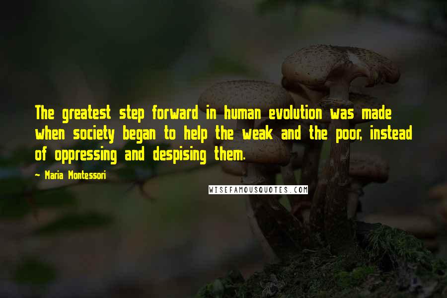 Maria Montessori Quotes: The greatest step forward in human evolution was made when society began to help the weak and the poor, instead of oppressing and despising them.