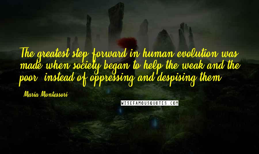 Maria Montessori Quotes: The greatest step forward in human evolution was made when society began to help the weak and the poor, instead of oppressing and despising them.
