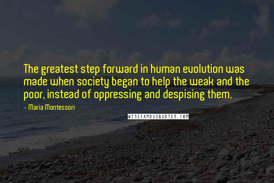 Maria Montessori Quotes: The greatest step forward in human evolution was made when society began to help the weak and the poor, instead of oppressing and despising them.