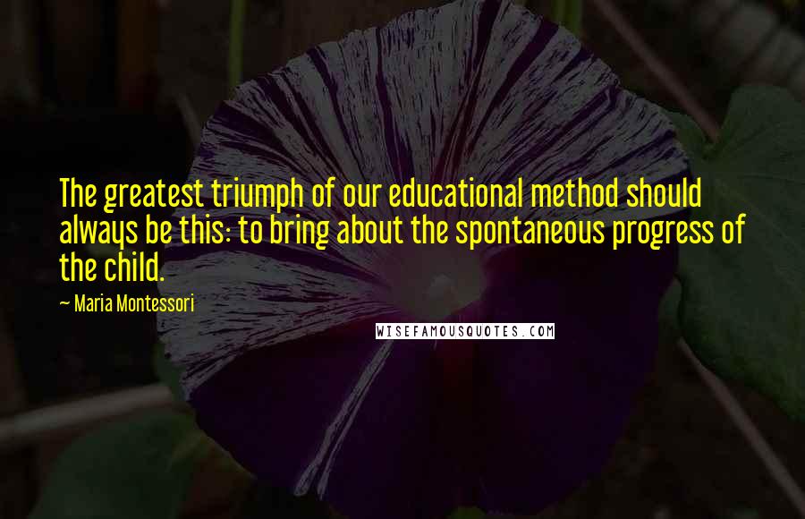 Maria Montessori Quotes: The greatest triumph of our educational method should always be this: to bring about the spontaneous progress of the child.