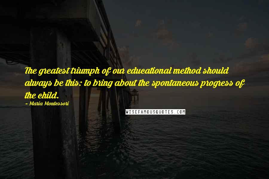 Maria Montessori Quotes: The greatest triumph of our educational method should always be this: to bring about the spontaneous progress of the child.