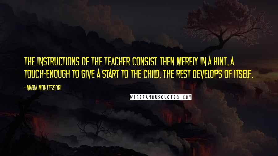 Maria Montessori Quotes: The instructions of the teacher consist then merely in a hint, a touch-enough to give a start to the child. The rest develops of itself.