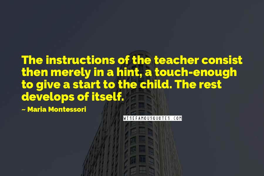 Maria Montessori Quotes: The instructions of the teacher consist then merely in a hint, a touch-enough to give a start to the child. The rest develops of itself.