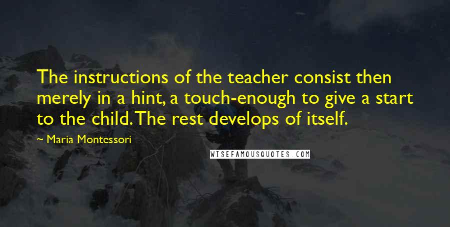 Maria Montessori Quotes: The instructions of the teacher consist then merely in a hint, a touch-enough to give a start to the child. The rest develops of itself.