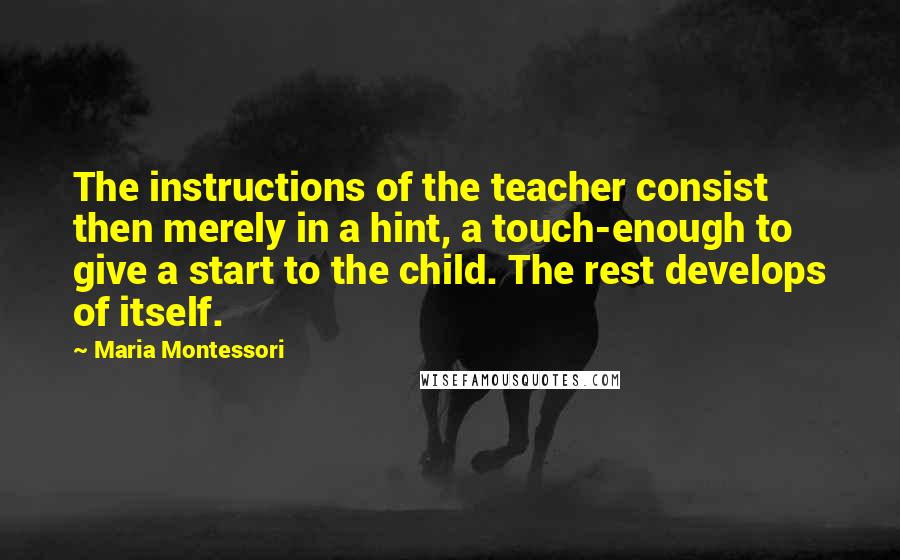 Maria Montessori Quotes: The instructions of the teacher consist then merely in a hint, a touch-enough to give a start to the child. The rest develops of itself.