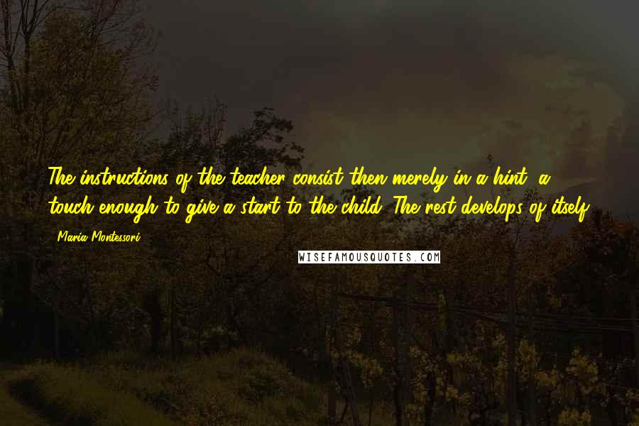 Maria Montessori Quotes: The instructions of the teacher consist then merely in a hint, a touch-enough to give a start to the child. The rest develops of itself.