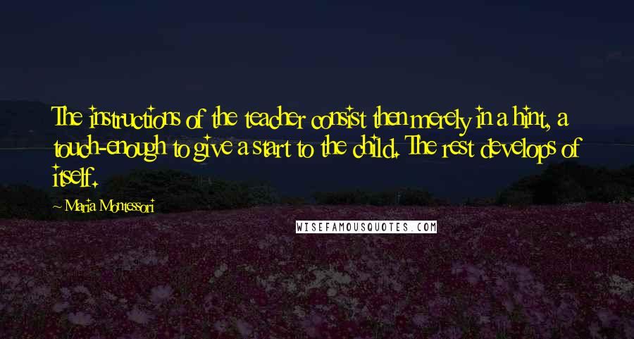 Maria Montessori Quotes: The instructions of the teacher consist then merely in a hint, a touch-enough to give a start to the child. The rest develops of itself.