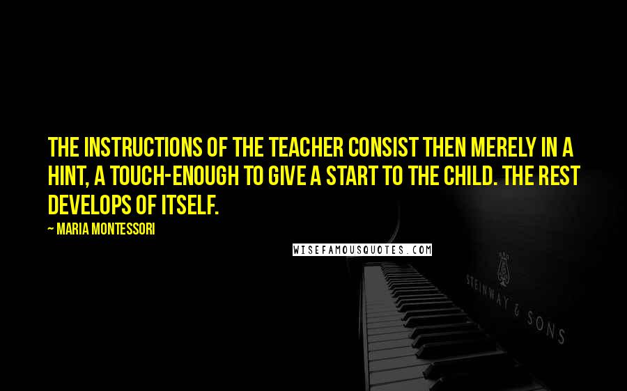 Maria Montessori Quotes: The instructions of the teacher consist then merely in a hint, a touch-enough to give a start to the child. The rest develops of itself.