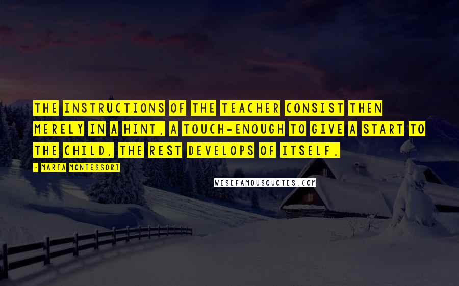 Maria Montessori Quotes: The instructions of the teacher consist then merely in a hint, a touch-enough to give a start to the child. The rest develops of itself.